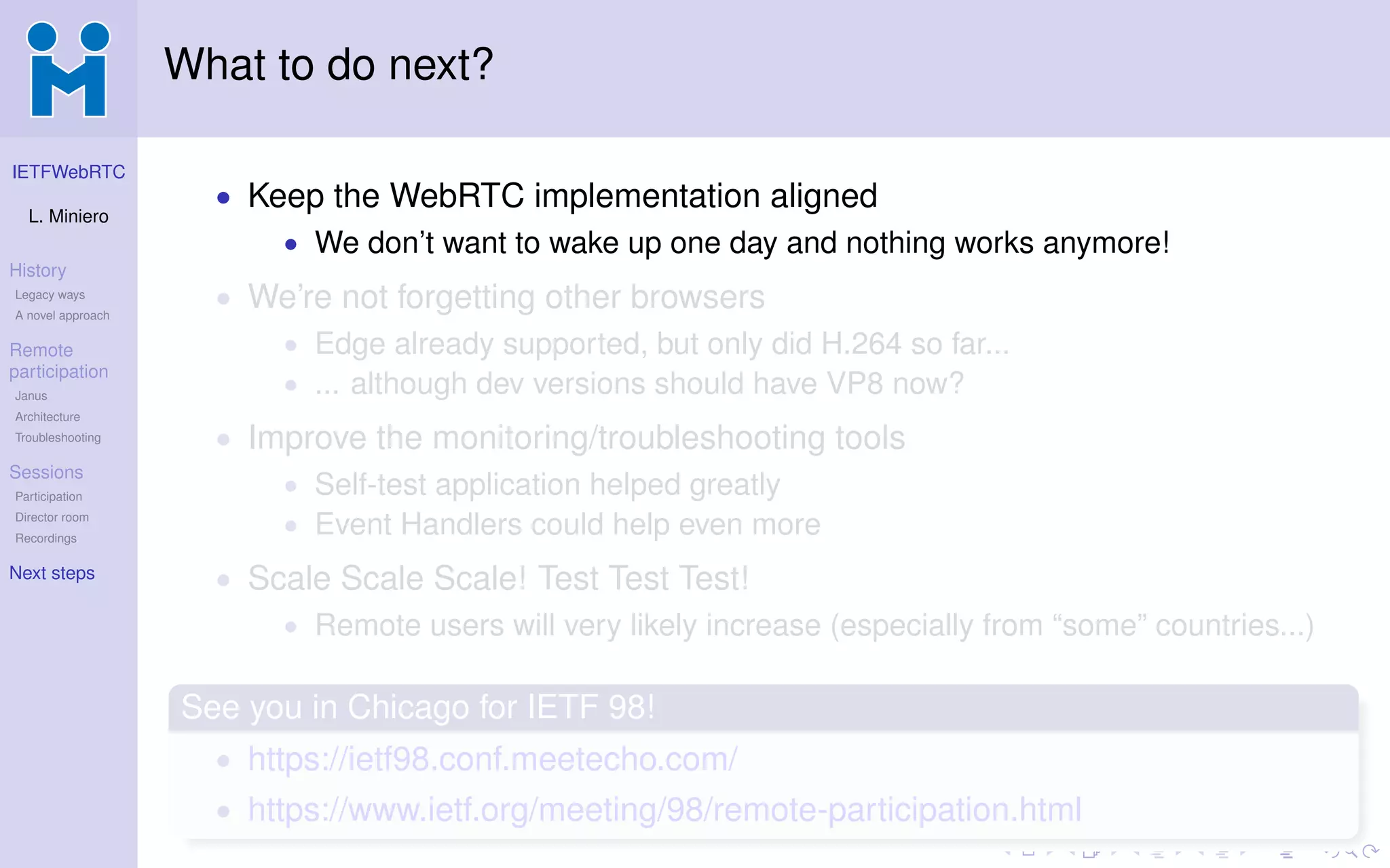 IETFWebRTC
L. Miniero
History
Legacy ways
A novel approach
Remote
participation
Janus
Architecture
Troubleshooting
Sessions
Participation
Director room
Recordings
Next steps
What to do next?
• Keep the WebRTC implementation aligned
• We don’t want to wake up one day and nothing works anymore!
• We’re not forgetting other browsers
• Edge already supported, but only did H.264 so far...
• ... although dev versions should have VP8 now?
• Improve the monitoring/troubleshooting tools
• Self-test application helped greatly
• Event Handlers could help even more
• Scale Scale Scale! Test Test Test!
• Remote users will very likely increase (especially from “some” countries...)
See you in Chicago for IETF 98!
• https://ietf98.conf.meetecho.com/
• https://www.ietf.org/meeting/98/remote-participation.html
 
