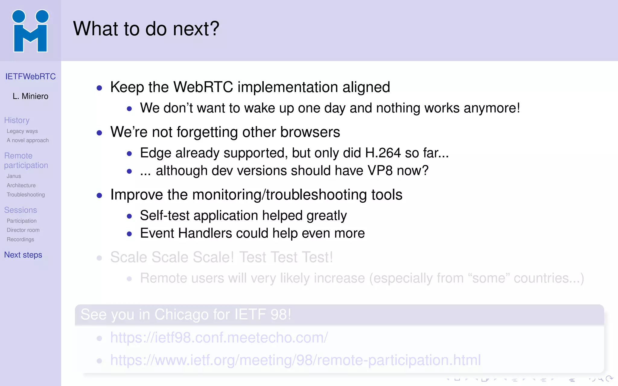 IETFWebRTC
L. Miniero
History
Legacy ways
A novel approach
Remote
participation
Janus
Architecture
Troubleshooting
Sessions
Participation
Director room
Recordings
Next steps
What to do next?
• Keep the WebRTC implementation aligned
• We don’t want to wake up one day and nothing works anymore!
• We’re not forgetting other browsers
• Edge already supported, but only did H.264 so far...
• ... although dev versions should have VP8 now?
• Improve the monitoring/troubleshooting tools
• Self-test application helped greatly
• Event Handlers could help even more
• Scale Scale Scale! Test Test Test!
• Remote users will very likely increase (especially from “some” countries...)
See you in Chicago for IETF 98!
• https://ietf98.conf.meetecho.com/
• https://www.ietf.org/meeting/98/remote-participation.html
 