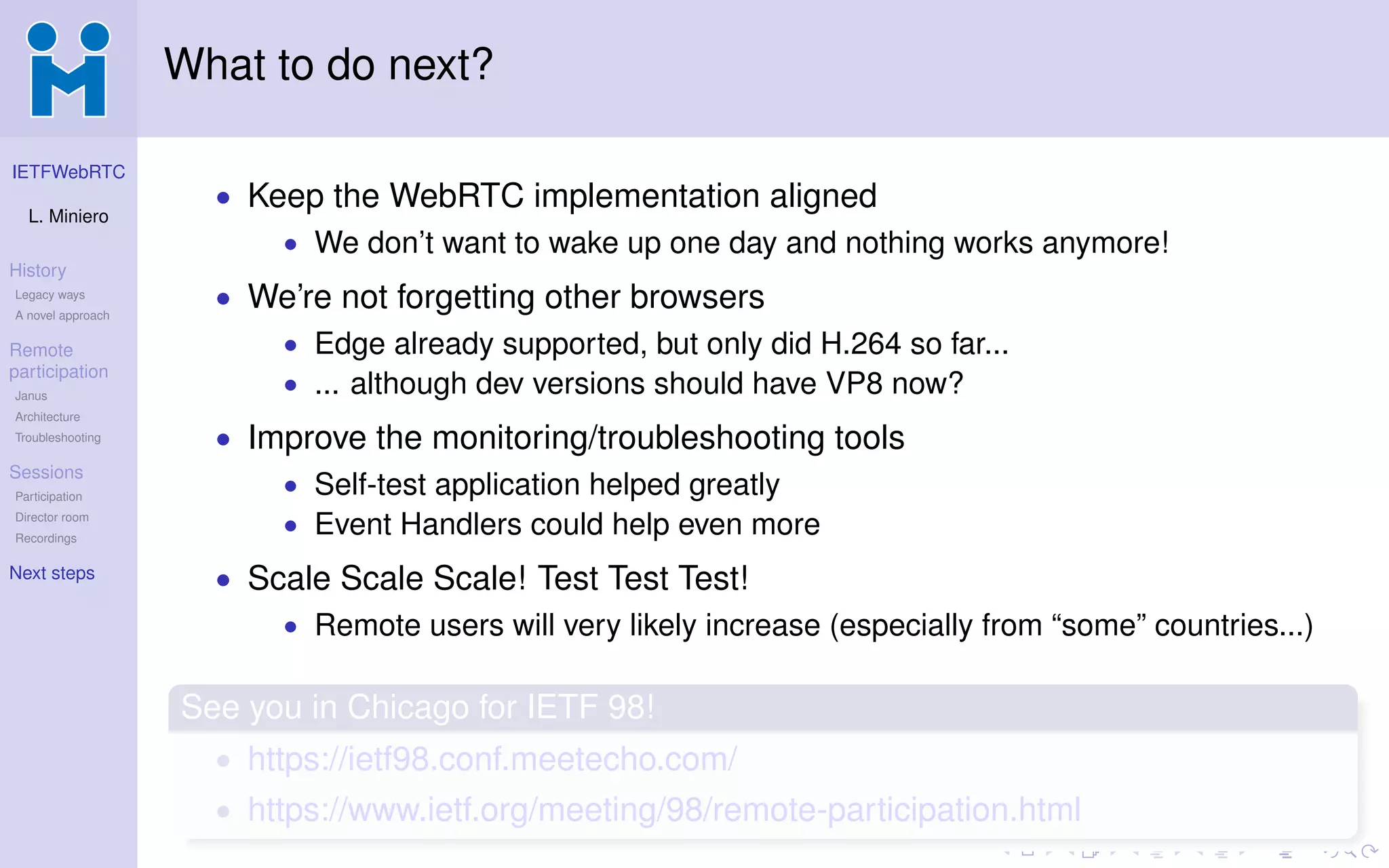 IETFWebRTC
L. Miniero
History
Legacy ways
A novel approach
Remote
participation
Janus
Architecture
Troubleshooting
Sessions
Participation
Director room
Recordings
Next steps
What to do next?
• Keep the WebRTC implementation aligned
• We don’t want to wake up one day and nothing works anymore!
• We’re not forgetting other browsers
• Edge already supported, but only did H.264 so far...
• ... although dev versions should have VP8 now?
• Improve the monitoring/troubleshooting tools
• Self-test application helped greatly
• Event Handlers could help even more
• Scale Scale Scale! Test Test Test!
• Remote users will very likely increase (especially from “some” countries...)
See you in Chicago for IETF 98!
• https://ietf98.conf.meetecho.com/
• https://www.ietf.org/meeting/98/remote-participation.html
 