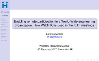 IETFWebRTC
L. Miniero
History
Legacy ways
A novel approach
Remote
participation
Janus
Architecture
Troubleshooting
Sessions
Participation
Director room
Recordings
Next steps
Enabling remote participation in a World-Wide engineering
organization: How WebRTC is used in the IETF meetings
Lorenzo Miniero
@elminiero
WebRTC Stockholm Meetup
16th February 2017, Stockholm
 