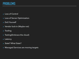 PROBLEMS
▸ Loss of Control
▸ Loss of Server Optimization
▸ DoS Yourself
▸ Vendor lock-in (Maybe not)
▸ Tooling
▸ Testing(Embrace the cloud)
▸ Latency
▸ State? What State?
▸ Managed Services are moving targets
 