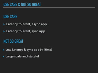 USE CASE & NOT SO GREAT
▸ Latency tolerant, async app
▸ Latency tolerant, sync app
NOT SO GREAT
USE CASE
▸ Low Latency & sync app (<10ms)
▸ Large scale and stateful
 