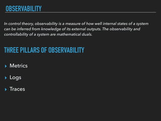 OBSERVABILITY
▸ Metrics
▸ Logs
▸ Traces
In control theory, observability is a measure of how well internal states of a system
can be inferred from knowledge of its external outputs. The observability and
controllability of a system are mathematical duals.
THREE PILLARS OF OBSERVABILITY
 