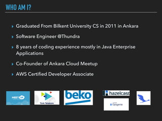 WHO AM I?
▸ Graduated From Bilkent University CS in 2011 in Ankara
▸ Software Engineer @Thundra
▸ 8 years of coding experience mostly in Java Enterprise
Applications
▸ Co-Founder of Ankara Cloud Meetup
▸ AWS Certiﬁed Developer Associate
 