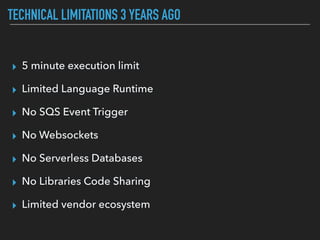 TECHNICAL LIMITATIONS 3 YEARS AGO
▸ 5 minute execution limit
▸ Limited Language Runtime
▸ No SQS Event Trigger
▸ No Websockets
▸ No Serverless Databases
▸ No Libraries Code Sharing
▸ Limited vendor ecosystem
 