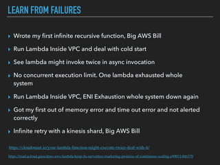 LEARN FROM FAILURES
▸ Wrote my ﬁrst inﬁnite recursive function, Big AWS Bill
▸ Run Lambda Inside VPC and deal with cold start
▸ See lambda might invoke twice in async invocation
▸ No concurrent execution limit. One lambda exhausted whole
system
▸ Run Lambda Inside VPC, ENI Exhaustion whole system down again
▸ Got my ﬁrst out of memory error and time out error and not alerted
correctly
▸ Inﬁnite retry with a kinesis shard, Big AWS Bill
https://cloudonaut.io/your-lambda-function-might-execute-twice-deal-with-it/
https://read.acloud.guru/does-aws-lambda-keep-its-serverless-marketing-promise-of-continuous-scaling-e990114bb379
 