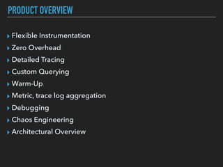 PRODUCT OVERVIEW
▸ Flexible Instrumentation
▸ Zero Overhead
▸ Detailed Tracing
▸ Custom Querying
▸ Warm-Up
▸ Metric, trace log aggregation
▸ Debugging
▸ Chaos Engineering
▸ Architectural Overview
 