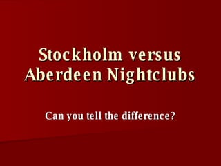Stockholm versus Aberdeen Nightclubs Can you tell the difference? 