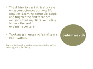 • The driving forces in this story are
what competences business life
requires. Learning is module based
and fragmented and there are
many content suppliers competing
to have the best
e-learning content.
• Work assignments and learning are
inter-twined.
Key words: learning partners, speed, cutting edge,
meeting place, flexibility

Just-in-time skills

 
