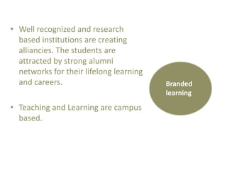 • Well recognized and research
based institutions are creating
alliancies. The students are
attracted by strong alumni
networks for their lifelong learning
and careers.

• Teaching and Learning are campus
based.

Branded
learning

 