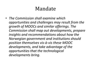 Mandate
• The Commission shall examine which
opportunities and challenges may result from the
growth of MOOCs and similar offerings. The
Commission shall map out developments, prepare
insights and recommendations about how the
Norwegian government and institutions should
position themselves vis-à-vis these MOOC
developments, and take advantage of the
opportunities that the technological
developments bring.

 