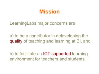 Mission
LearningLabs major concerns are

a) to be a contributor in deleveloping the
quality of teaching and learning at BI, and
b) to facilitate an ICT-supported learning
environment for teachers and students.

 