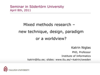 Seminar in Södertörn University
April 8th, 2011
Mixed methods research –
new technique, design, paradigm
or a worldview?
Katrin Niglas
PhD, Professor
Institute of Informatics
katrin@tlu.ee; slides: www.tlu.ee/~katrin/sweden
 