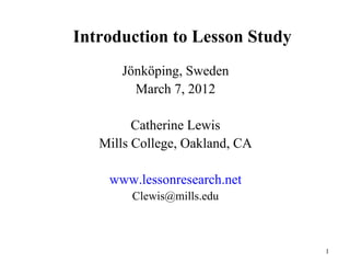 Introduction to Lesson Study
      Jönköping, Sweden
        March 7, 2012

         Catherine Lewis
   Mills College, Oakland, CA

    www.lessonresearch.net
        Clewis@mills.edu



                                1
 