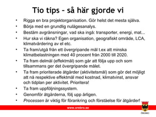 Tio tips – så här gjorde vi Rigga en bra projektorganisation. Gör helst det mesta själva. Börja med en grundlig nulägesanalys. Bestäm avgränsningar, vad ska ingå: transporter, energi, mat... Hur ska vi räkna? Egen organisation, geografiskt område, LCA, klimatvärdering av el etc. Ta fram/utgå från ett övergripande mål t.ex att minska klimatbelastningen med 40 procent från 2000 till 2020. Ta fram delmål (effektmål) som går att följa upp och som tillsammans ger det övergripande målet. Ta fram prioriterade åtgärder (aktivitetsmål) som gör det möjligt att nå respektive effektmål med kostnad, klimatvinst, ansvar och tidplan per aktivitet. Prioritera! Ta fram uppföljningssystem. Genomför åtgärderna, följ upp årligen. Processen  är viktig för förankring och förståelse för åtgärder! 