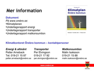 Mer information Dokument På www.orebro.se :  Klimatplanen Underlagsrapport energi Underlagsrapport transporter Underlagsrapport matkonsumtion Klimatkontoret Örebro kommun – kontaktpersoner Energi & allmänt Transporter Matkonsumtion   Petter Arneback Per Elvingson Malin Isaksson Tel. 019-21 15 87 019-21 17 92 019-21 15 88 [email_address] [email_address] [email_address] 