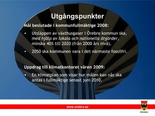 Utgångspunkter Mål beslutade i kommunfullmäktige 2008:  Utsläppen av växthusgaser i Örebro kommun ska,  med hjälp av lokala och nationella åtgärder , minska 40% till 2020 (från 2000 års nivå). 2050 ska kommunen vara i det närmaste fossilfri. Uppdrag till klimatkontoret våren 2009: En klimatplan som visar hur målen kan nås ska antas i fullmäktige senast juni 2010. 