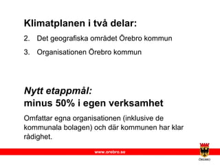 Klimatplanen i två delar: Det geografiska området Örebro kommun Organisationen Örebro kommun Nytt etappmål:   minus 50% i egen verksamhet Omfattar egna organisationen (inklusive de kommunala bolagen) och där kommunen har klar rådighet. 