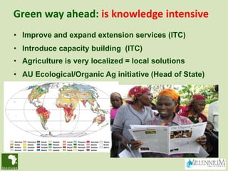 Green way ahead: is knowledge intensive
• Improve and expand extension services (ITC)
• Introduce capacity building (ITC)
• Agriculture is very localized = local solutions
• AU Ecological/Organic Ag initiative (Head of State)
 