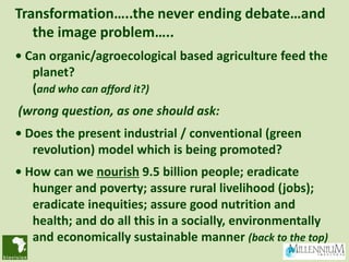 Transformation…..the never ending debate…and
   the image problem…..
• Can organic/agroecological based agriculture feed the
   planet?
   (and who can afford it?)
(wrong question, as one should ask:
• Does the present industrial / conventional (green
   revolution) model which is being promoted?
• How can we nourish 9.5 billion people; eradicate
   hunger and poverty; assure rural livelihood (jobs);
   eradicate inequities; assure good nutrition and
   health; and do all this in a socially, environmentally
   and economically sustainable manner (back to the top)
 