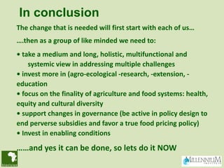 In conclusion
The change that is needed will first start with each of us…
….then as a group of like minded we need to:
• take a medium and long, holistic, multifunctional and
    systemic view in addressing multiple challenges
• invest more in (agro-ecological -research, -extension, -
education
• focus on the finality of agriculture and food systems: health,
equity and cultural diversity
• support changes in governance (be active in policy design to
end perverse subsidies and favor a true food pricing policy)
• Invest in enabling conditions

……and yes it can be done, so lets do it NOW
 