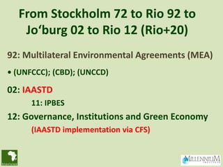 From Stockholm 72 to Rio 92 to
   Jo‘burg 02 to Rio 12 (Rio+20)
92: Multilateral Environmental Agreements (MEA)
• (UNFCCC); (CBD); (UNCCD)

02: IAASTD
      11: IPBES
12: Governance, Institutions and Green Economy
      (IAASTD implementation via CFS)
 