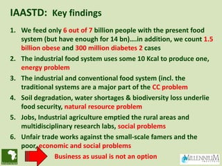 IAASTD: Key findings
1. We feed only 6 out of 7 billion people with the present food
   system (but have enough for 14 bn)….in addition, we count 1.5
   billion obese and 300 million diabetes 2 cases
2. The industrial food system uses some 10 Kcal to produce one,
   energy problem
3. The industrial and conventional food system (incl. the
   traditional systems are a major part of the CC problem
4. Soil degradation, water shortages & biodiversity loss underlie
   food security, natural resource problem
5. Jobs, Industrial agriculture emptied the rural areas and
   multidisciplinary research labs, social problems
6. Unfair trade works against the small-scale famers and the
   poor, economic and social problems
               Business as usual is not an option
 