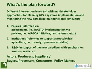 What’s the plan forward?
Different intervention levels (all with multistakeholder
approaches) for planning (it’s a system), implementation and
monitoring the new paradigm (multifunctional agriculture)

1. Policies (informed via
   assessments, i.e., IAASTD, implementation via
   policies,.i.e., AU-EOA Initiative; land reforms, etc..)
2. Institutions (reformed to support agroecological
   agriculture, i.e., reassign perverse subsidies)
1. R&D (in support of the new paradigm, with emphasis on
   women, resilience
Actors: Producers, Suppliers /
Buyers, Processors, Consumers, Policy Makers
 