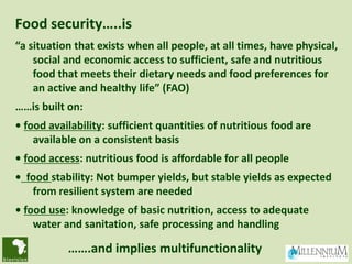Food security…..is
“a situation that exists when all people, at all times, have physical,
    social and economic access to sufficient, safe and nutritious
    food that meets their dietary needs and food preferences for
    an active and healthy life” (FAO)
……is built on:
• food availability: sufficient quantities of nutritious food are
    available on a consistent basis
• food access: nutritious food is affordable for all people
• food stability: Not bumper yields, but stable yields as expected
   from resilient system are needed
• food use: knowledge of basic nutrition, access to adequate
    water and sanitation, safe processing and handling

           …….and implies multifunctionality
 
