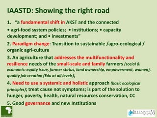 IAASTD: Showing the right road
1. “a fundamental shift in AKST and the connected
• agri-food system policies; • institutions; • capacity
development; and • investments”
2. Paradigm change: Transition to sustainable /agro-ecological /
organic agri-culture
3. An agriculture that addresses the multifunctionality and
resilience needs of the small-scale and family farmers (social &
economic: equity issue, farmer status, land ownership, empowerment, women),
quality job creation (Edu at all levels);
4. Need to use a systemic and holistic approach (basic ecological
principles); treat cause not symptoms; is part of the solution to
hunger, poverty, health, natural resources conservation, CC
5. Good governance and new Institutions
 