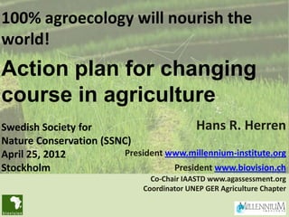 100% agroecology will nourish the
world!
Action plan for changing
course in agriculture
Swedish Society for                      Hans R. Herren
Nature Conservation (SSNC)
April 25, 2012           President www.millennium-institute.org
Stockholm                           President www.biovision.ch
                                 Co-Chair IAASTD www.agassessment.org
                               Coordinator UNEP GER Agriculture Chapter
 
