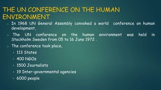 THE UN CONFERENCE ON THE HUMAN
ENVIRONMENT
o In 1968 UN General Assembly convoked a world conference on human
development,
o The UN conference on the human environment was held in
Stockholm Sweden from 05 to 16 June 1972 .
o The conference took place,
• 113 States
• 400 NGOs
• 1500 Journalists
• 19 Inter-governmental agencies
• 6000 people
 