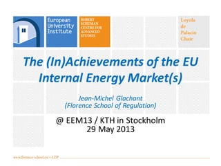 The (In)Achievements of the EU
Internal Energy Market(s)
Jean-Michel Glachant
(Florence School of Regulation)
@ EEM13 / KTH in Stockholm
29 May 2013
 