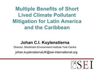 Multiple Benefits of Short
  Lived Climate Pollutant
Mitigation for Latin America
     and the Caribbean

     Johan C.I. Kuylenstierna
Director, Stockholm Environment Institute York Centre

 johan.kuylenstiernaUK@sei-international.org
 