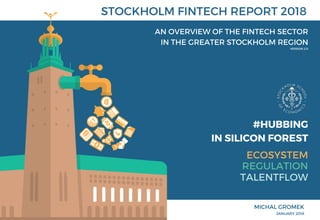 #HUBBING
   IN SILICON FOREST
 ECOSYSTEM
TALENTFLOW
REGULATION
STOCKHOLM FINTECH REPORT 2018
AN OVERVIEW OF THE FINTECH SECTOR
IN THE GREATER STOCKHOLM REGION
MICHAL GROMEK
JANUARY 2018
VERSION 2.0
 