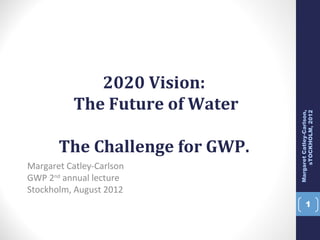 2020 Vision:
           The Future of Water




                                      sTOCKHOLM, 2012
                                 Margaret Catley-Carlson,
       The Challenge for GWP.
Margaret Catley-Carlson
GWP 2nd annual lecture
Stockholm, August 2012
                                          1
 