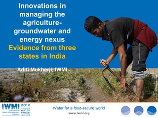 Innovations in
    managing the
     agriculture-
 groundwater and
    energy nexus
Evidence from three
   states in India
  Aditi Mukherji, IWMI




                                                Photo Davidvan Cakenberghe/IWMI
                                                Photo: :Tom van Cakenberghe/IWMI
                                                        Tom Brazier/IWMI
                Water for a food-secure world
                         www.iwmi.org
 