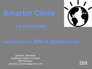 Smarter  Cities Jarosław Jackowiak Academic Initiative Architect IBM Software Jar oslaw [email_address] rozwiązania IBM w Sztokholmie na podstawie  