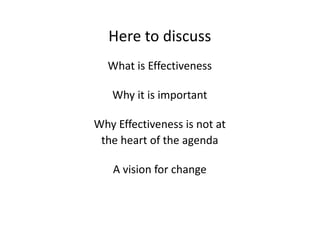 Here to discuss
  What is Effectiveness

   Why it is important

Why Effectiveness is not at
 the heart of the agenda

   A vision for change
 