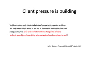 Client pressure is building

‘It did not matter while clients had plenty of money to throw at the problem,
but they are no longer willing to pay lots of agencies for overlapping roles, and
are squeezing fees. Coca-Cola wants to reimburse its agencies for costs
and only reward them beyond that when campaigns have been shown to work.’




                                                     John Gapper, Financial Times 30th April 2009
 