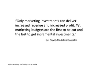 “Only marketing investments can deliver
           increased revenue and increased profit. Yet
           marketing budgets are the first to be cut and
           the last to get incremental investments.”
                                                Guy Powell, Marketing Calculator




Source: Marketing calculator by Guy R. Powell
 