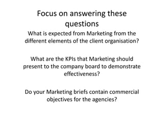 Focus on answering these
            questions
 What is expected from Marketing from the
different elements of the client organisation?

   What are the KPIs that Marketing should
present to the company board to demonstrate
                effectiveness?

Do your Marketing briefs contain commercial
        objectives for the agencies?
 