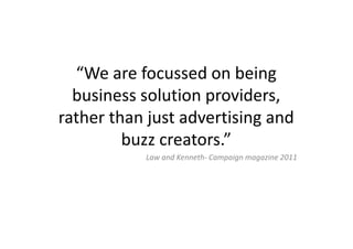 “We are focussed on being
  business solution providers,
rather than just advertising and
         buzz creators.”
           Law and Kenneth- Campaign magazine 2011
 