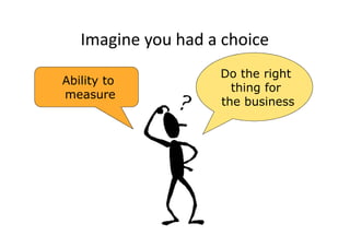 Imagine you had a choice
                    Do the right
Ability to
                      thing for
measure
                    the business
 