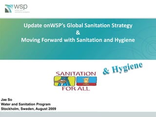 Update onWSP’s Global Sanitation Strategy
                             &
          Moving Forward with Sanitation and Hygiene




Jae So
Water and Sanitation Program
Stockholm, Sweden, August 2009
 