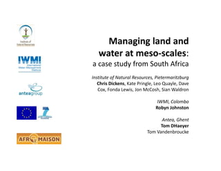 Managing land and
water at meso-scales:
a case study from South Africa
Institute of Natural Resources, Pietermaritzburg
Chris Dickens, Kate Pringle, Leo Quayle, Dave
Cox, Fonda Lewis, Jon McCosh, Sian Waldron
IWMI, Colombo
Robyn Johnston
Antea, Ghent
Tom DHaeyer
Tom Vandenbroucke
 
