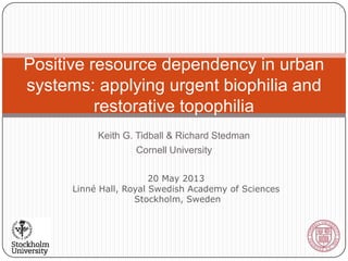 Keith G. Tidball & Richard Stedman
Cornell University
Positive resource dependency in urban
systems: applying urgent biophilia and
restorative topophilia
20 May 2013
Linné Hall, Royal Swedish Academy of Sciences
Stockholm, Sweden
 