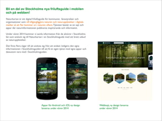 Bli en del av Stockholms nya friluftsguide i mobilen
och på webben!

!

Naturkartan är ett digital friluftsguide för kommuner, länsstyrelser och
organisationer som vill tillgängliggöra naturen och naturupplevelser i digitala
medier så att ﬂer kommer ut i naturen oftare. Tjänsten består av en sajt och
appar där naturinformationen publiceras inspirerande och informativt.	


!

Under våren 2014 kommer vi samla information från de aktörer i Stockholms
län som anslutit sig till Naturkartan i en Stockholmsguide med ett brett utbud
av naturupplevelser. 	


!

Det ﬁnns ﬂera vägar till att ansluta sig, från att endast redigera den egna
informationen i Stockholmsguiden till att få en egen tjänst med egna appar och
dessutom vara med i Stockholmsguiden.

Appar för Android och iOS, ny design
lanseras under våren 2014

Webbsajt, ny design lanseras
under våren 2014

 