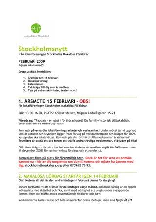 Stockholmsnytt
från lokalföreningen Stockholms Makalösa Föräldrar

FEBRUARI 2009
(bifogas också som pdf)

Detta utskick innehåller:

    1.   Årsmöte den 15 februari
    2.   Makalösa lördag!
    3.   Kalendarium
    4.   Två frågor till dig som är medlem
    5.   Tips på andras aktiviteter, teater m.m.!

----------------------------------------------------------------------------------------------------------------
1. ÅRSMÖTE 15 FEBRUARI – OBS!
för lokalföreningen Stockholms Makalösa Föräldrar

TID: 13.00-16.00, PLATS: Kollektivhuset, Magnus Ladulåsgatan 15-21

Föredrag: ”Pappan - en gäst i föräldraskapet? En familjehistorisk tillbakablick.
Generalsekreterare Helene Sigfridsson

Kom och påverka din lokalförenings arbete och verksamhet! Under mötet tar vi upp vad
som är aktuellt och styrelsen lägger fram förslag på verksamhetsplan och budget för 2009.
Ny styrelse ska också väljas. Kom och gör din röst hörd! Alla medlemmar är välkomna!
Årsmötet är också ett bra forum att träffa andra trevliga medlemmar. Vi bjuder på fika!

OBS! Kom ihåg att rösträtt har den som betalade in sin medlemsavgift för 2009 senast den
31 december 2008! Övriga har endast förslags- och yttranderätt.

Barnvakter finns på plats för föranmälda barn. Dock är det för sent att anmäla
barnen nu – hör av dig omgående om du vill komma och måste ha barnen med
dig: stockholm@makalosa.org eller 0709-78 76 93.

----------------------------------------------------------------------------------------------------------------
2. MAKALÖSA LÖRDAG STARTAR IGEN 14 FEBRUARI
Obs! Notera att det är den andra lördagen i februari denna första gång!

Annars fortsätter vi att träffas första lördagen varje månad. Makalösa lördag är en öppen
mötesplats med aktivitet och fika, samt med möjlighet att umgås under avslappnade
former. Kom och träffa andra ensamstående föräldrar och barn!

Medlemmarna Marie-Louise och Gita ansvarar för dessa lördagar, men alla hjälps åt att
 
