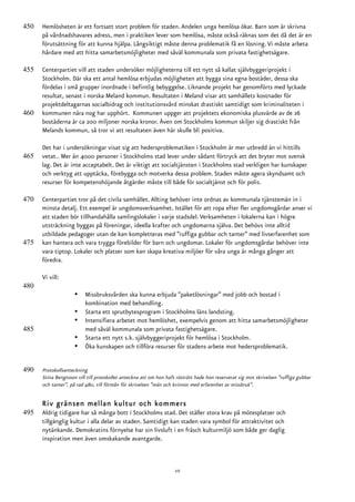450   Hemlösheten är ett fortsatt stort problem för staden. Andelen unga hemlösa ökar. Barn som är skrivna
      på vårdnadshavares adress, men i praktiken lever som hemlösa, måste också räknas som det då det är en
      förutsättning för att kunna hjälpa. Långsiktigt måste denna problematik få en lösning. Vi måste arbeta
      hårdare med att hitta samarbetsmöjligheter med såväl kommunala som privata fastighetsägare.

455   Centerpartiet vill att staden undersöker möjligheterna till ett nytt så kallat självbyggeriprojekt i
      Stockholm. Där ska ett antal hemlösa erbjudas möjligheten att bygga sina egna bostäder, dessa ska
      fördelas i små grupper inordnade i befintlig bebyggelse. Liknande projekt har genomförts med lyckade
      resultat, senast i norska Meland kommun. Resultaten i Meland visar att samhällets kostnader för
      projektdeltagarnas socialbidrag och institutionsvård minskat drastiskt samtidigt som kriminaliteten i
460   kommunen nära nog har upphört. Kommunen uppger att projektets ekonomiska plusvärde av de 26
      bostäderna är ca 200 miljoner norska kronor. Även om Stockholms kommun skiljer sig drastiskt från
      Melands kommun, så tror vi att resultaten även här skulle bli positiva.

      Det har i undersökningar visat sig att hedersproblematiken i Stockholm är mer utbredd än vi hittills
465   vetat.. Mer än 4000 personer i Stockholms stad lever under sådant förtryck att det bryter mot svensk
      lag. Det är inte acceptabelt. Det är viktigt att socialtjänsten i Stockholms stad verkligen har kunskaper
      och verktyg att upptäcka, förebygga och motverka dessa problem. Staden måste agera skyndsamt och
      resurser för kompetenshöjande åtgärder måste till både för socialtjänst och för polis.

470   Centerpartiet tror på det civila samhället. Allting behöver inte ordnas av kommunala tjänstemän in i
      minsta detalj. Ett exempel är ungdomsverksamhet. Istället för att ropa efter fler ungdomsgårdar anser vi
      att staden bör tillhandahålla samlingslokaler i varje stadsdel. Verksamheten i lokalerna kan i högre
      utsträckning byggas på föreningar, ideella krafter och ungdomarna själva. Det behövs inte alltid
      utbildade pedagoger utan de kan kompletteras med ”ruffiga gubbar och tanter” med livserfarenhet som
475   kan hantera och vara trygga förebilder för barn och ungdomar. Lokaler för ungdomsgårdar behöver inte
      vara tiptop. Lokaler och platser som kan skapa kreativa miljöer för våra unga är många gånger att
      föredra.

      Vi vill:
480
                     •    Missbruksvården ska kunna erbjuda ”paketlösningar” med jobb och bostad i
                          kombination med behandling.
                     •    Starta ett sprutbytesprogram i Stockholms läns landsting.
                     •    Intensifiera arbetet mot hemlöshet, exempelvis genom att hitta samarbetsmöjligheter
485                       med såväl kommunala som privata fastighetsägare.
                     •    Starta ett nytt s.k. självbyggeriprojekt för hemlösa i Stockholm.
                     •    Öka kunskapen och tillföra resurser för stadens arbete mot hedersproblematik.


490   Protokollsanteckning
      Stina Bengtsson vill till protokollet anteckna att om hon haft rösträtt hade hon reserverat sig mot skrivelsen ”ruffiga gubbar
      och tanter”, på rad 480, till förmån för skrivelsen ”män och kvinnor med erfarenhet av missbruk”.


      Riv gränsen mellan kultur och kommers
495   Aldrig tidigare har så många bott i Stockholms stad. Det ställer stora krav på mötesplatser och
      tillgänglig kultur i alla delar av staden. Samtidigt kan staden vara symbol för attraktivitet och
      nytänkande. Demokratins förnyelse har sin livsluft i en fräsch kulturmiljö som både ger daglig
      inspiration men även omskakande avantgarde.



                                                                    10
 